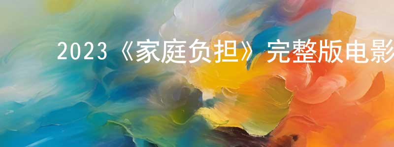 ﻿常建业发布﻿2023《家庭负担》完整版电影/在线观看/百度云-美剧天堂